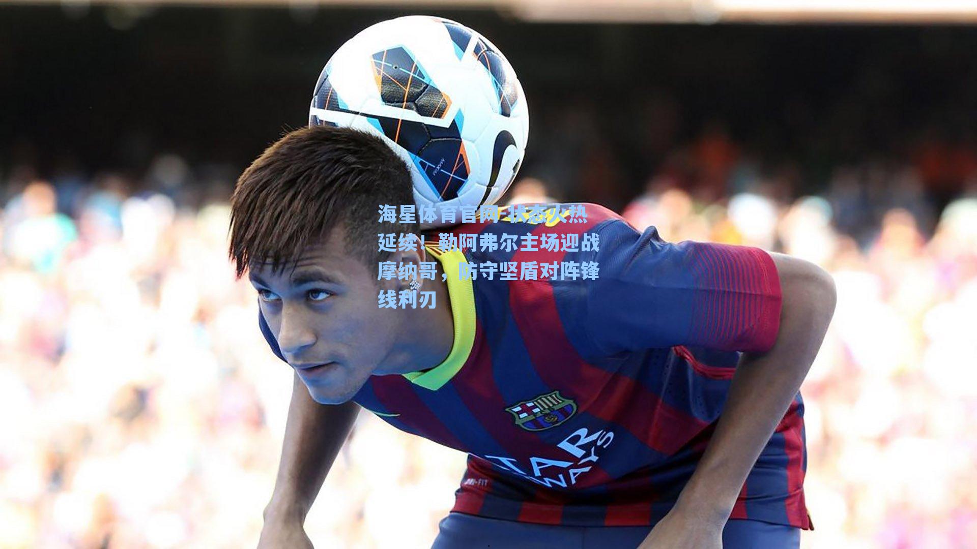 状态火热延续！勒阿弗尔主场迎战摩纳哥，防守坚盾对阵锋线利刃