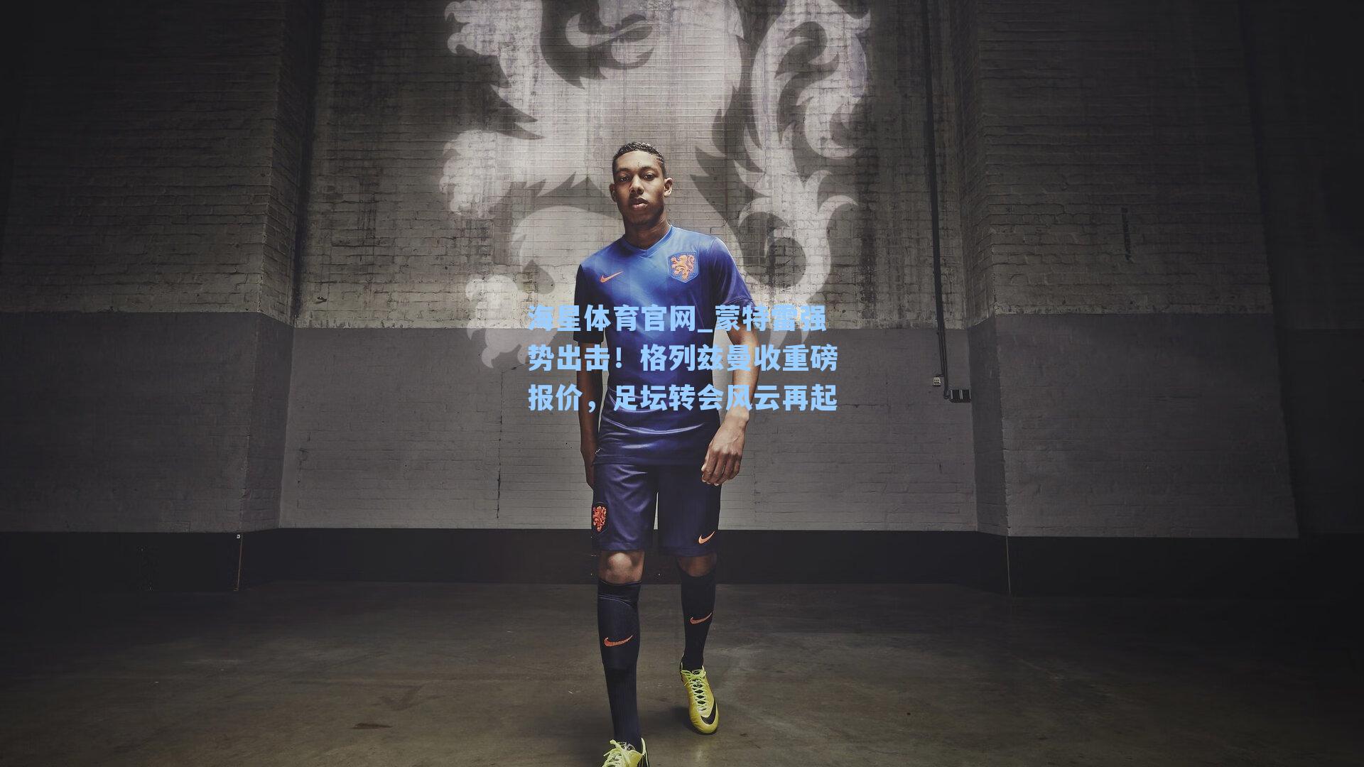 蒙特雷强势出击！格列兹曼收重磅报价，足坛转会风云再起