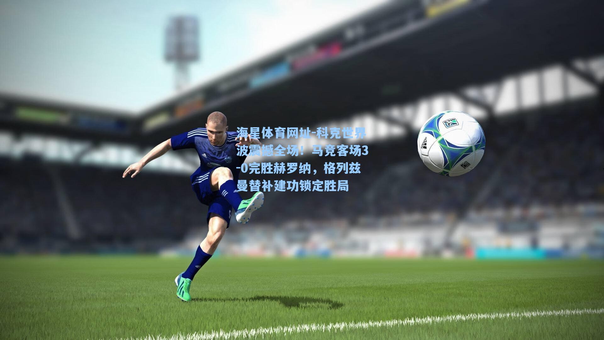科克世界波震撼全场!马竞客场3-0完胜赫罗纳,格列兹曼替补建功锁定胜局
