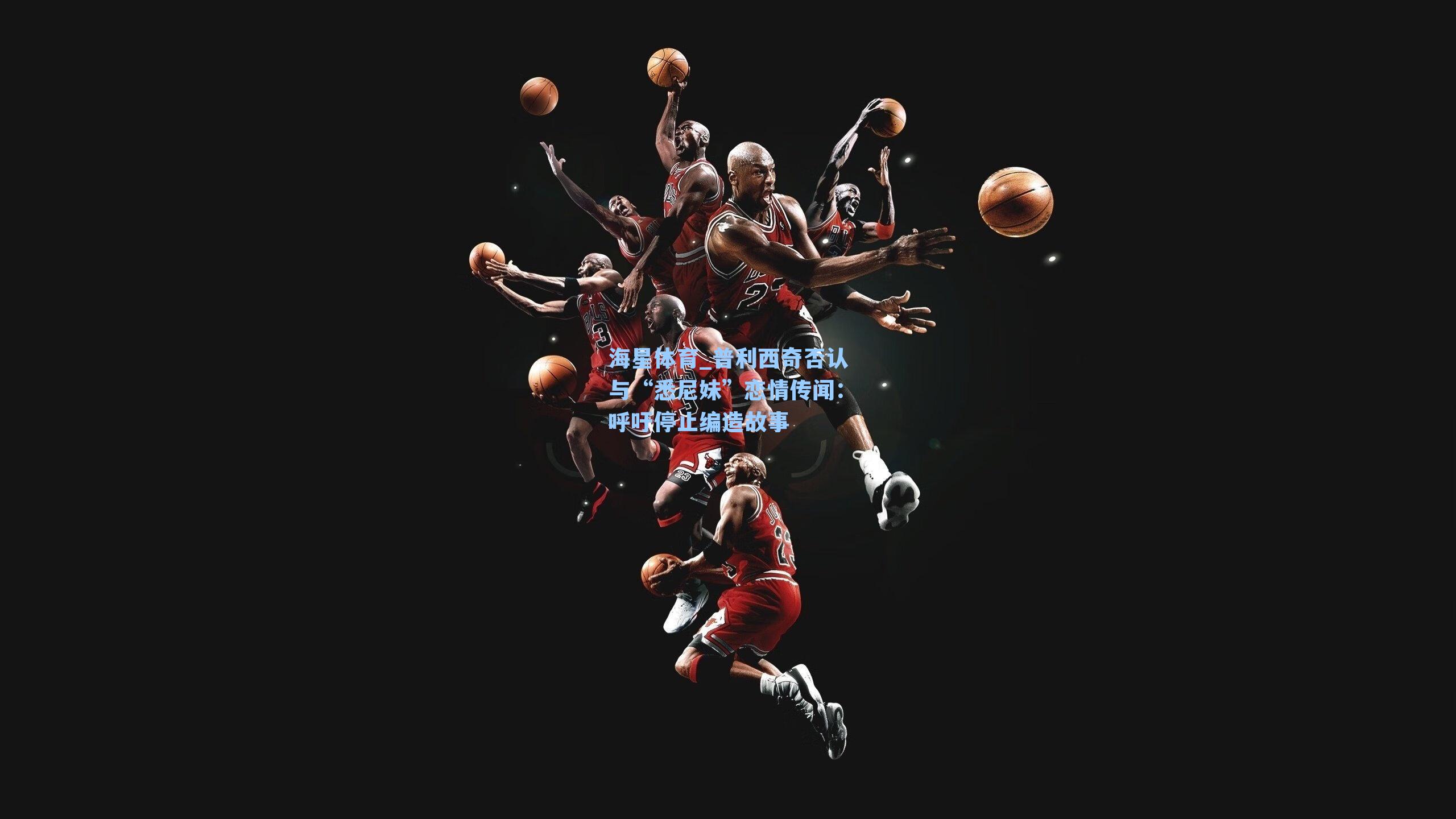 普利西奇否认与“悉尼妹”恋情传闻：呼吁停止编造故事