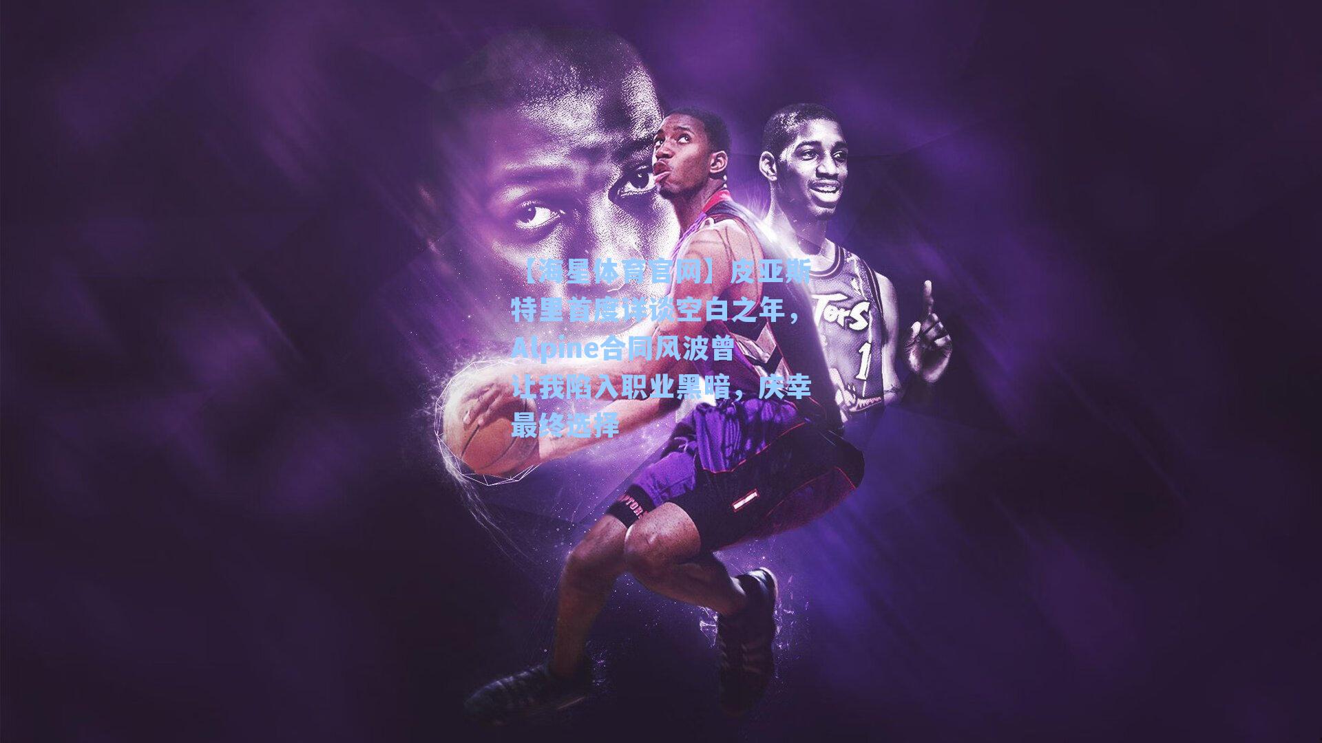 皮亚斯特里首度详谈空白之年，Alpine合同风波曾让我陷入职业黑暗，庆幸最终选择