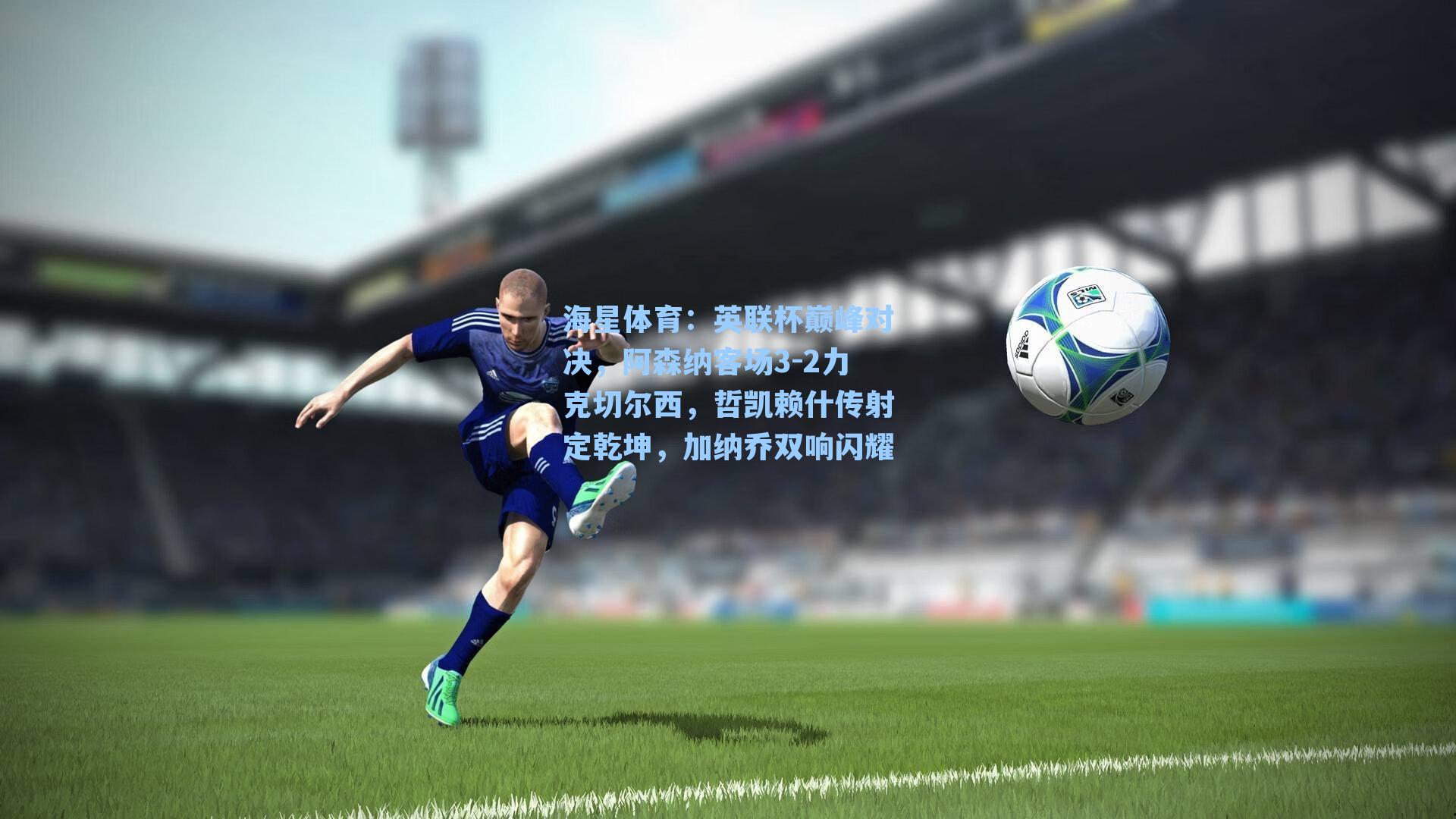 海星体育：英联杯巅峰对决，阿森纳客场3-2力克切尔西，哲凯赖什传射定乾坤，加纳乔双响闪耀