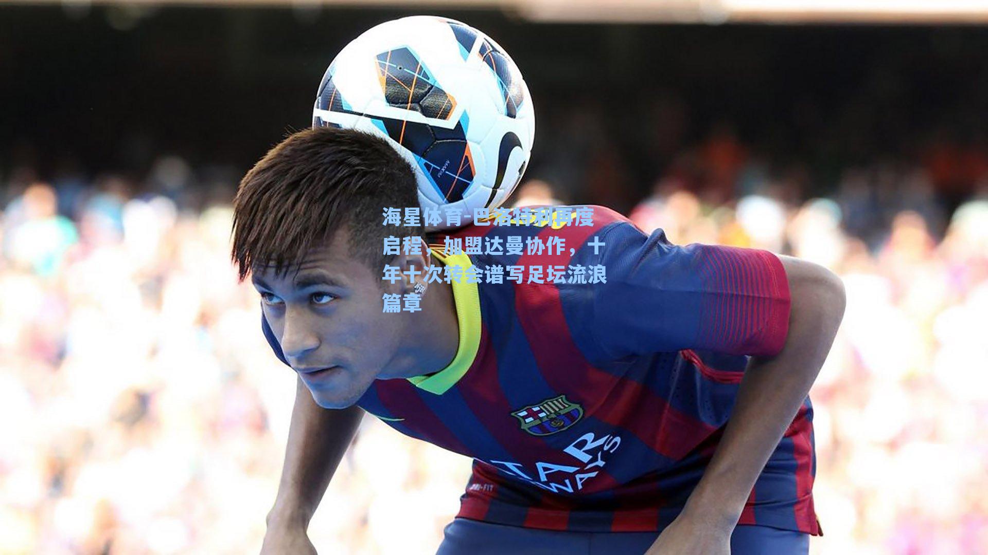海星体育-巴洛特利再度启程，加盟达曼协作，十年十次转会谱写足坛流浪篇章