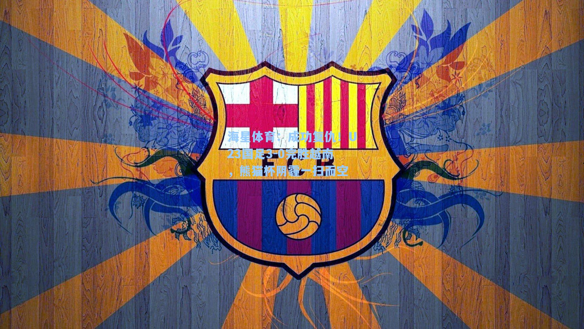 海星体育：成功复仇！U23国足3-0完胜越南，熊猫杯阴霾一扫而空