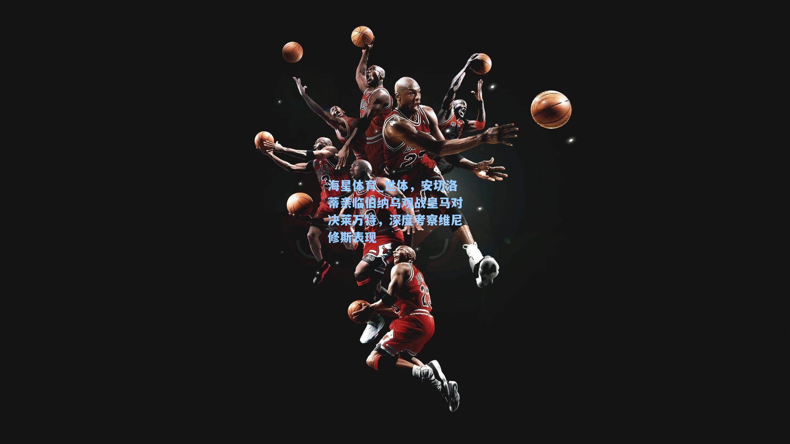 海星体育_世体，安切洛蒂亲临伯纳乌观战皇马对决莱万特，深度考察维尼修斯表现