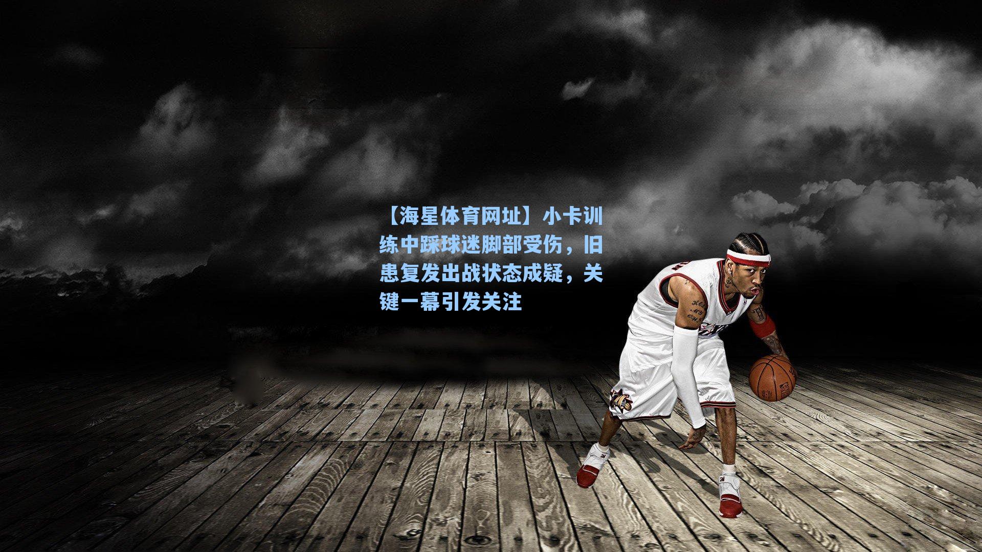 小卡训练中踩球迷脚部受伤，旧患复发出战状态成疑，关键一幕引发关注